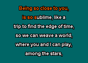 Being so close to you,
is so sublime, like a
trip to fmd the edge oftime,

so we can weave a world,

where you and I can play,

among the stars,