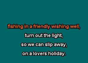 fishing in a friendly wishing well,

turn out the light,
so we can slip away,

on a lovers holiday.