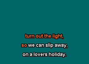 turn out the light,

so we can slip away,

on a lovers holiday.