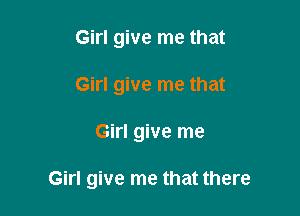 Girl give me that
Girl give me that

Girl give me

Girl give me that there