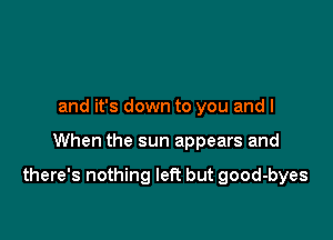 and it's down to you and I

When the sun appears and

there's nothing left but good-byes