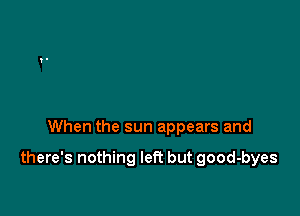 When the sun appears and

there's nothing left but good-byes