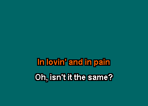 In lovin' and in pain

0h, isn't it the same?