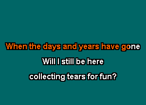 When the days and years have gone

Will I still be here

collecting tears for fun?