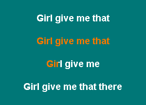 Girl give me that
Girl give me that

Girl give me

Girl give me that there