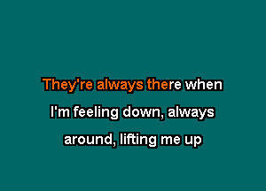 They're always there when

I'm feeling down, always

around. lifting me up