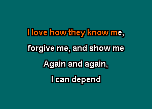 I love how they know me,

forgive me, and show me
Again and again,

I can depend