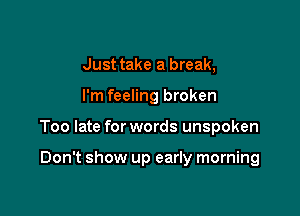 Just take a break,

I'm feeling broken

Too late for words unspoken

Don't show up early morning