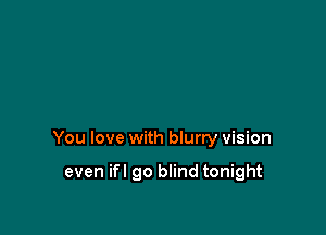 You love with blurry vision

even ifl go blind tonight