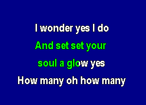 I wonder yes I do
And set set your
soul a glow yes

How many oh how many