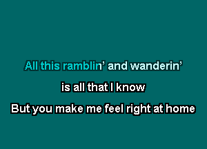 All this rambliw and wanderiw

is all thatl know

But you make me feel right at home