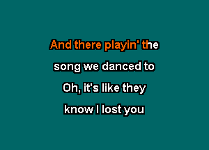 And there playin' the

song we danced to

Oh, it's like they

knowl lost you