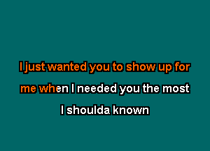 Ijust wanted you to show up for

me when I needed you the most

I shoulda known