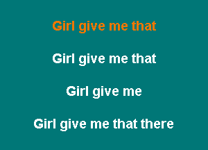 Girl give me that
Girl give me that

Girl give me

Girl give me that there