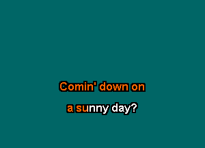 Comin' down on

a sunny day?