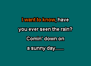 I want to know, have

you ever seen the rain?

Comin' down on

a sunny day .......