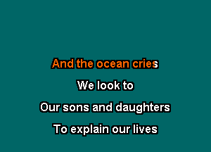 And the ocean cries
We look to

Our sons and daughters

To explain our lives