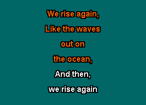 We rise again,

Like the waves
out on
the ocean,

And then,

we rise again