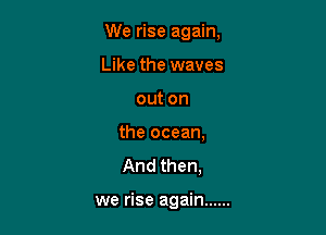 We rise again,

Like the waves
out on
the ocean,
And then,

we rise again ......