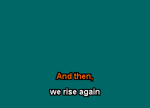 And then,

we rise again