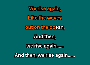 We rise again,
Like the waves
out on the ocean,
And then,

we rise again ......

And then, we rise again ......