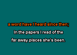 a word have I heard since them

In the papers I read ofthe

far away places she's been.