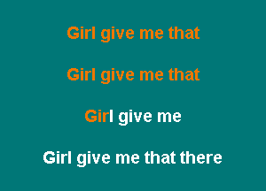 Girl give me that
Girl give me that

Girl give me

Girl give me that there