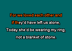 For we loved each other and

ifthey'd have left us alone,

Today she'd be wearing my ring,

not a blanket of stone.