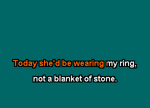 Today she'd be wearing my ring,

not a blanket of stone.