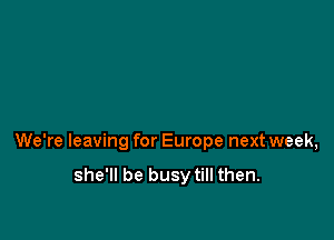 We're leaving for Europe next week,

she'll be busytill then.