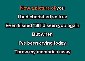 Now a picture ofyou
lhad cherished so true
Even kissed 'till I'd seen you again
But when

I've been crying today

Threw my memories away