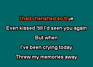 lhad cherished so true
Even kissed 'till I'd seen you again
But when

I've been crying today

Threw my memories away