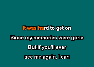 It was hard to get on

Since my memories were gone

But ifyou'll ever

see me again, I can