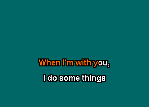 When I'm with you,

I do some things