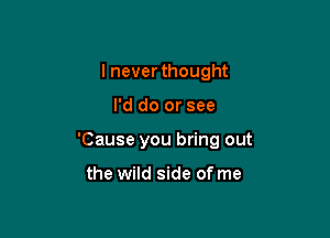 I neverthought

I'd do or see

'Cause you bring out

the wild side of me