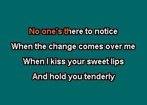 No one's there to notice

When the change comes over me

When I kiss your sweet lips

And hold you tenderly