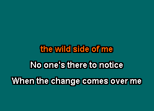 the wild side of me

No one's there to notice

When the change comes over me