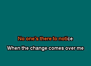 No one's there to notice

When the change comes over me