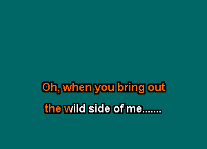 Oh, when you bring out

the wild side of me .......