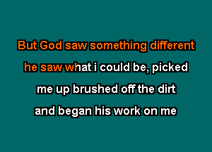 But God saw something different
he saw what i could be, picked

me up brushed offthe dirt

and began his work on me