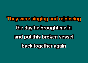 They were singing and rejoiceing
the day he brought me in

and put this broken vessel

back together again