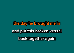 the day he brought me in

and put this broken vessel

back together again