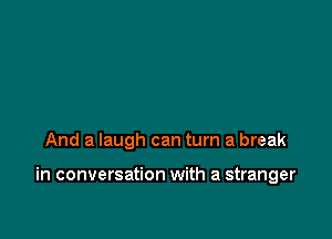 And a laugh can turn a break

in conversation with a stranger