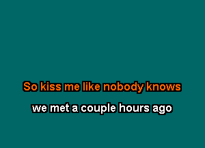 So kiss me like nobody knows

we met a couple hours ago