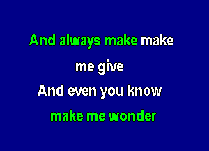 And always make make

me give

And even you know
make me wonder