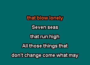 that blow lonely
Seven seas
that run high
All those things that

don't change come what may