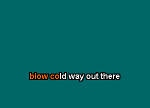 blow cold way out there