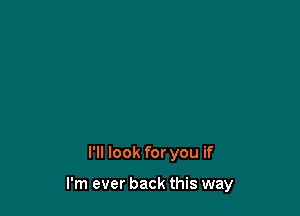 I'll look for you if

I'm ever back this way