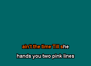 ain't the time Till she

hands you two pink lines