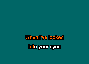 When I've looked

into your eyes